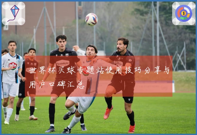 世界杯买球专题站使用技巧分享与用户口碑汇总