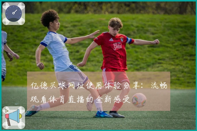 亿德买球网址使用体验分享：流畅观看体育直播的全新感受