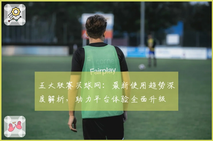 五大联赛买球网：最新使用趋势深度解析，助力平台体验全面升级