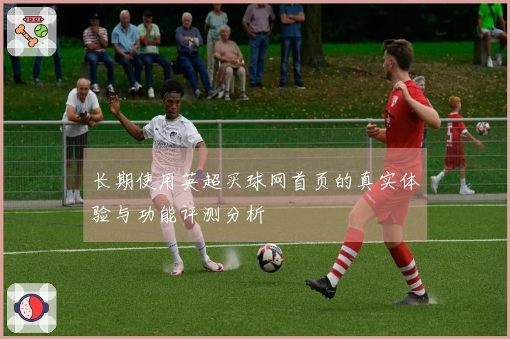 长期使用英超买球网首页的真实体验与功能评测分析