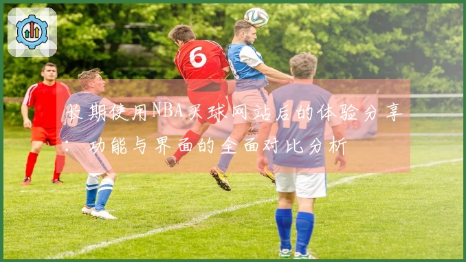 长期使用NBA买球网站后的体验分享：功能与界面的全面对比分析