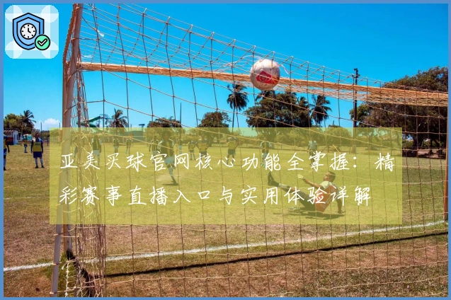 亚美买球官网核心功能全掌握：精彩赛事直播入口与实用体验详解