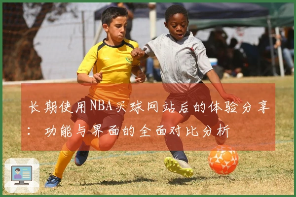 长期使用NBA买球网站后的体验分享：功能与界面的全面对比分析