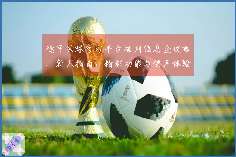 德甲买球官方平台福利信息全攻略：新人指南、精彩功能与使用体验尽在此处