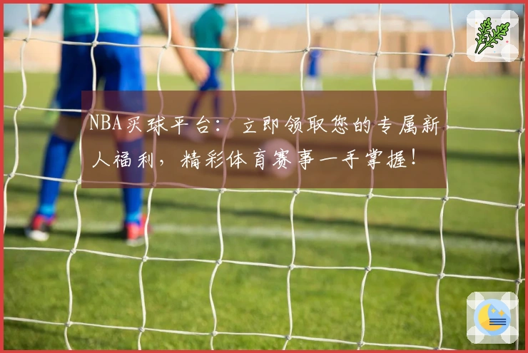 NBA买球平台：立即领取您的专属新人福利，精彩体育赛事一手掌握！